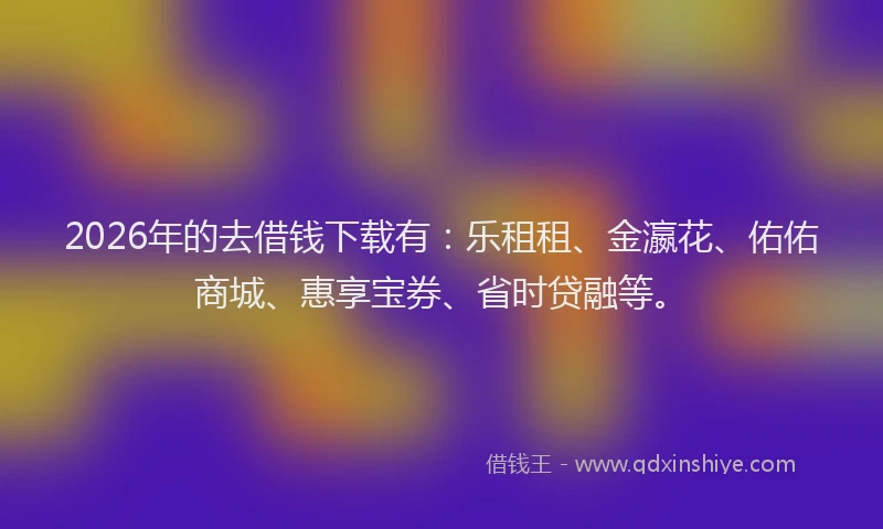 2026年的去借钱下载有：乐租租、金瀛花、佑佑商城、惠享宝券、省时贷融等。