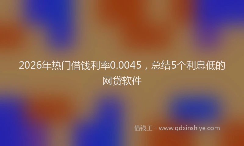 2026年热门借钱利率0.0045，总结5个利息低的网贷软件