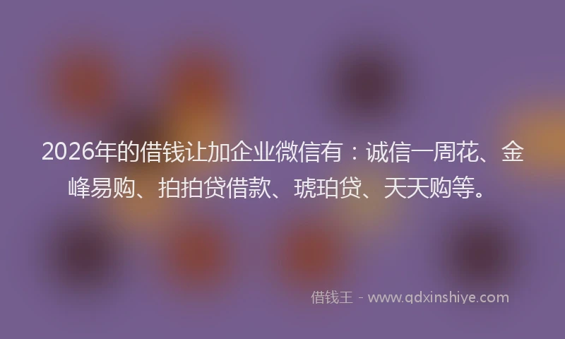 2026年的借钱让加企业微信有：诚信一周花、金峰易购、拍拍贷借款、琥珀贷、天天购等。