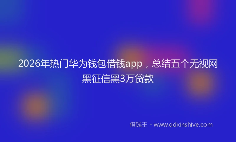 2026年热门华为钱包借钱app，总结五个无视网黑征信黑3万贷款