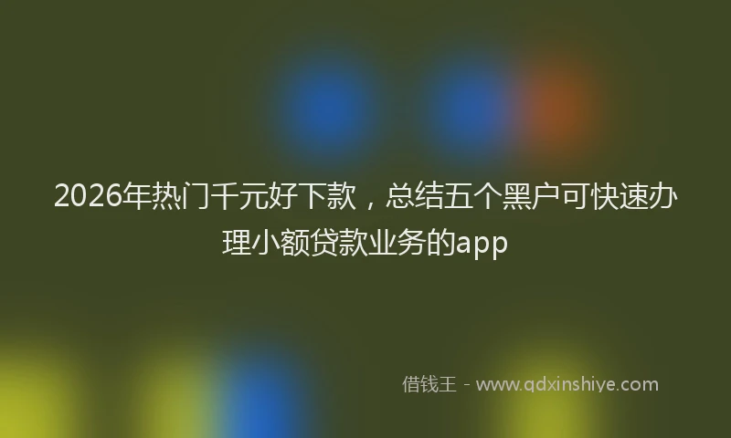 2026年热门千元好下款，总结五个黑户可快速办理小额贷款业务的app