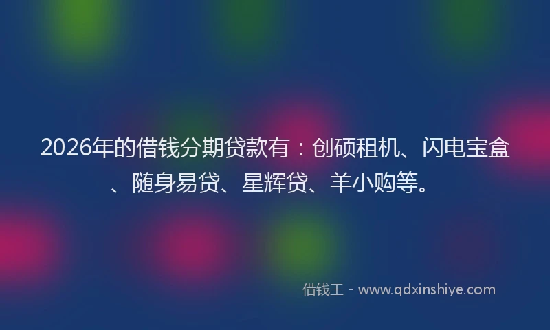2026年的借钱分期贷款有：创硕租机、闪电宝盒、随身易贷、星辉贷、羊小购等。