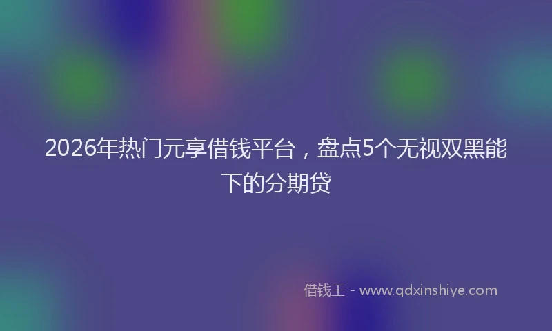 2026年热门元享借钱平台，盘点5个无视双黑能下的分期贷