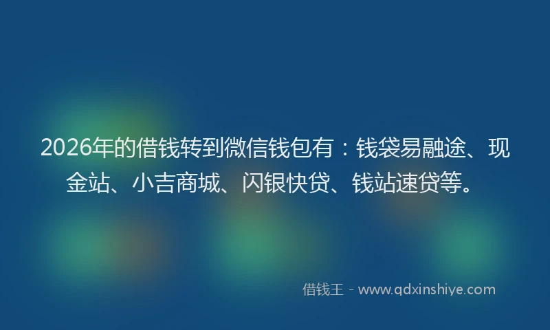 2026年的借钱转到微信钱包有：钱袋易融途、现金站、小吉商城、闪银快贷、钱站速贷等。