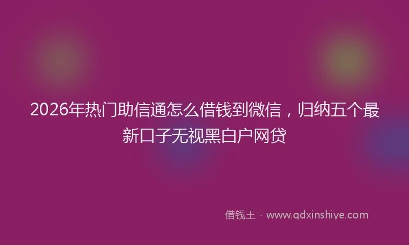 2026年热门助信通怎么借钱到微信，归纳五个最新口子无视黑白户网贷
