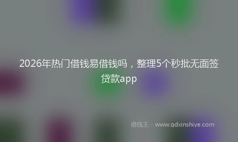 2026年热门借钱易借钱吗，整理5个秒批无面签贷款app