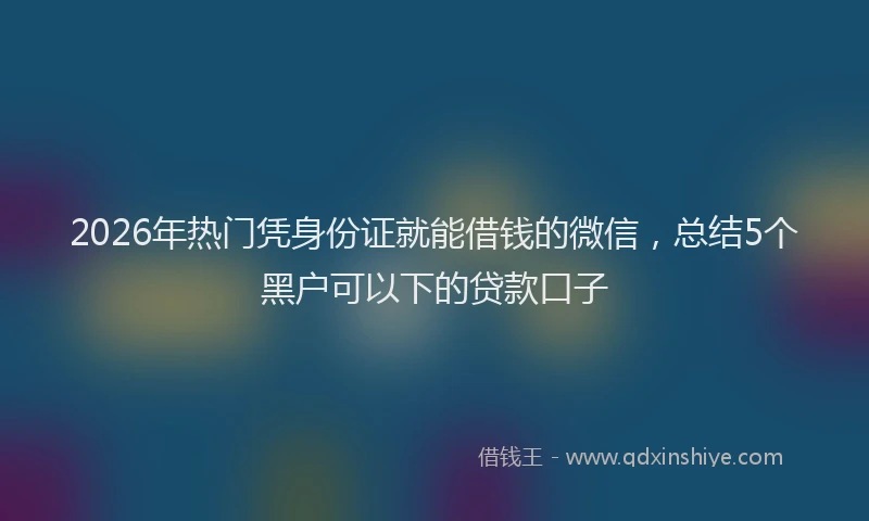 2026年热门凭身份证就能借钱的微信，总结5个黑户可以下的贷款口子