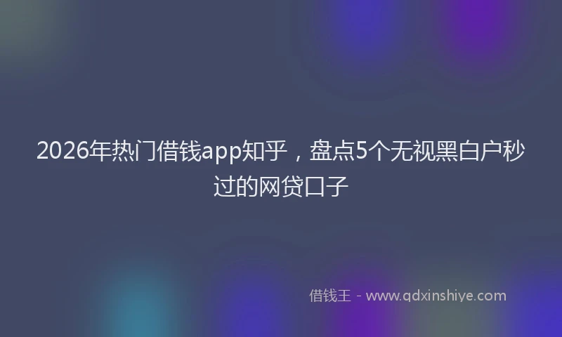 2026年热门借钱app知乎，盘点5个无视黑白户秒过的网贷口子
