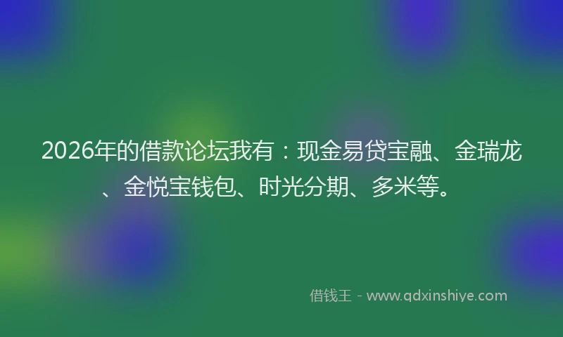 2026年的借款论坛我有：现金易贷宝融、金瑞龙、金悦宝钱包、时光分期、多米等。