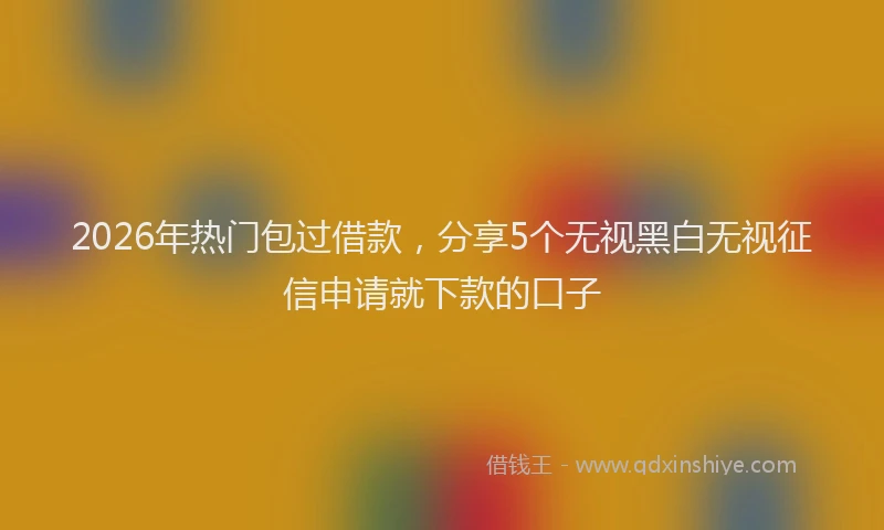 2026年热门包过借款，分享5个无视黑白无视征信申请就下款的口子