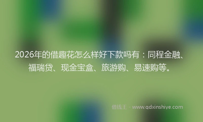 2026年的借趣花怎么样好下款吗有：同程金融、福瑞贷、现金宝盒、旅游购、易速购等。