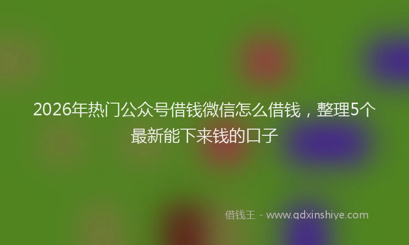 2026年热门公众号借钱微信怎么借钱，整理5个最新能下来钱的口子
