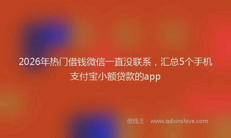2026年热门借钱微信一直没联系，汇总5个手机支付宝小额贷款的app