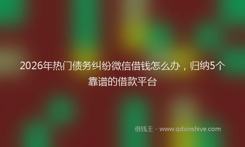 2026年热门债务纠纷微信借钱怎么办，归纳5个靠谱的借款平台