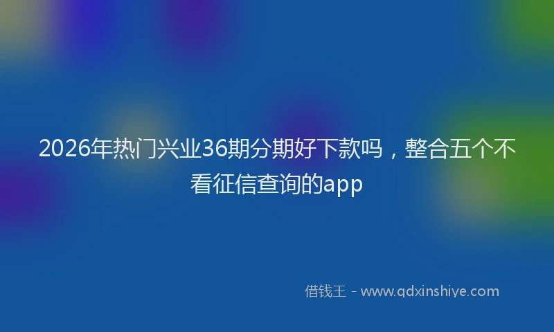2026年热门兴业36期分期好下款吗，整合五个不看征信查询的app