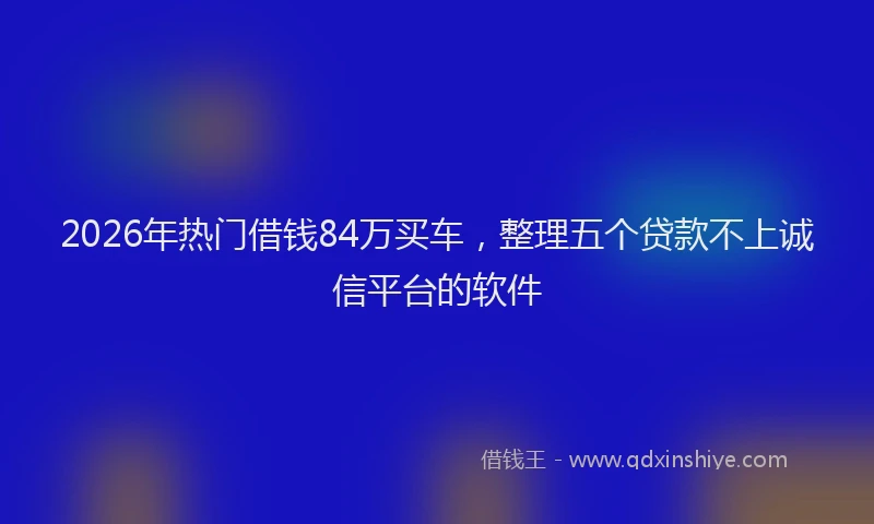 2026年热门借钱84万买车，整理五个贷款不上诚信平台的软件