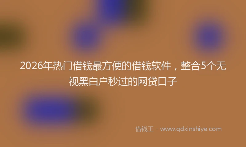 2026年热门借钱最方便的借钱软件，整合5个无视黑白户秒过的网贷口子