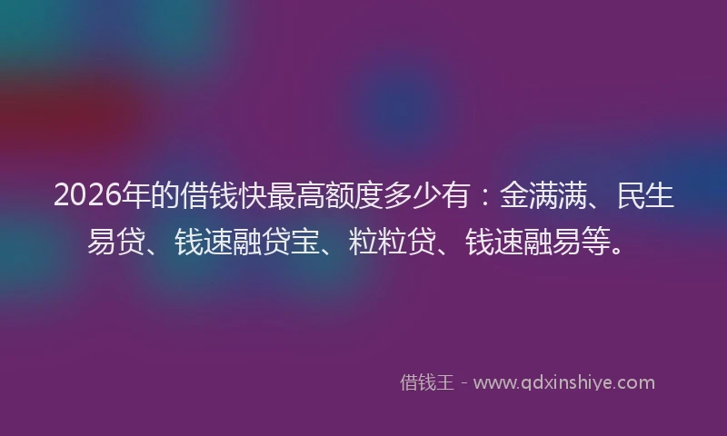 2026年的借钱快最高额度多少有：金满满、民生易贷、钱速融贷宝、粒粒贷、钱速融易等。