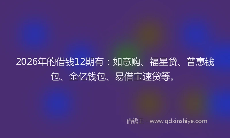 2026年的借钱12期有：如意购、福星贷、普惠钱包、金亿钱包、易借宝速贷等。