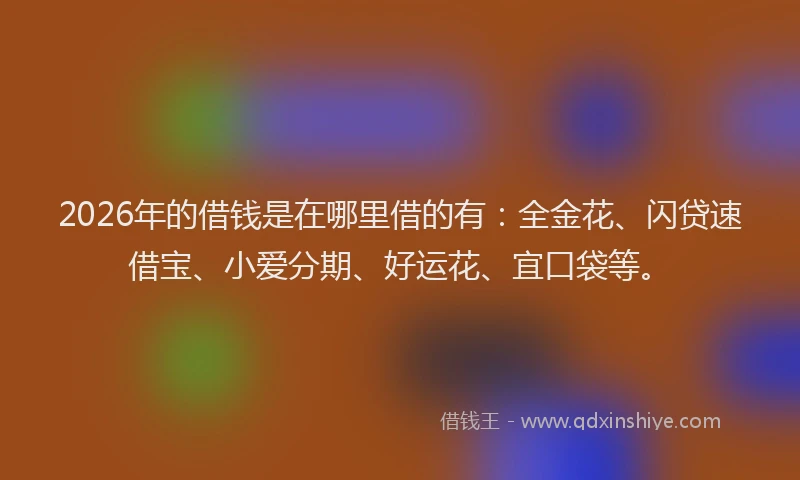 2026年的借钱是在哪里借的有：全金花、闪贷速借宝、小爱分期、好运花、宜口袋等。