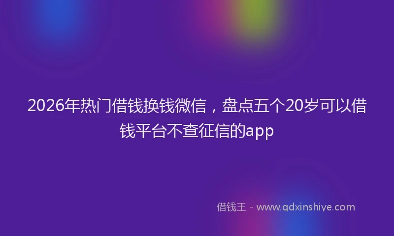 2026年热门借钱换钱微信，盘点五个20岁可以借钱平台不查征信的app