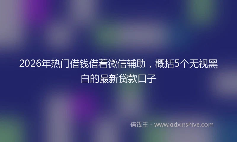 2026年热门借钱借着微信辅助，概括5个无视黑白的最新贷款口子