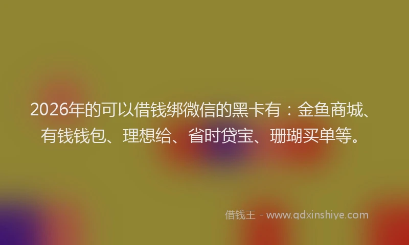 2026年的可以借钱绑微信的黑卡有：金鱼商城、有钱钱包、理想给、省时贷宝、珊瑚买单等。