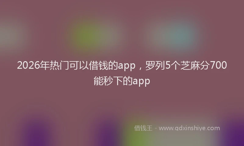 2026年热门可以借钱的app，罗列5个芝麻分700能秒下的app