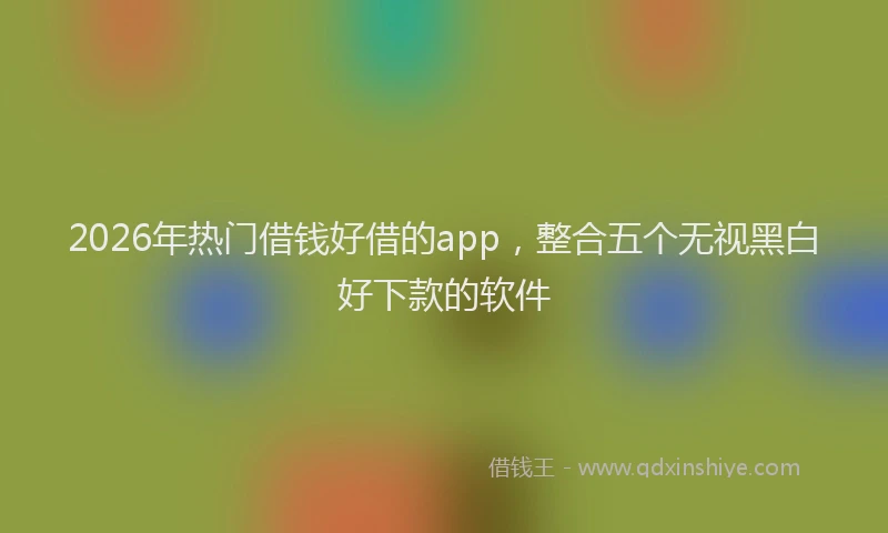 2026年热门借钱好借的app，整合五个无视黑白好下款的软件