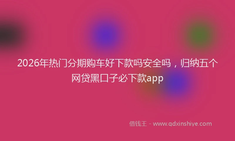 2026年热门分期购车好下款吗安全吗，归纳五个网贷黑口子必下款app