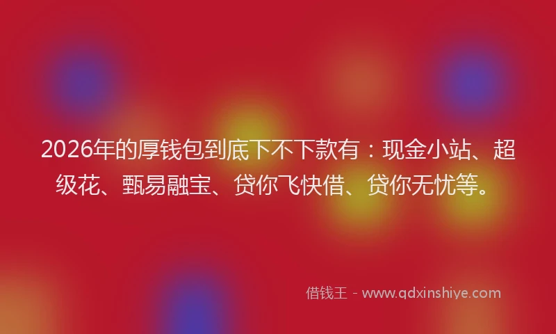 2026年的厚钱包到底下不下款有：现金小站、超级花、甄易融宝、贷你飞快借、贷你无忧等。