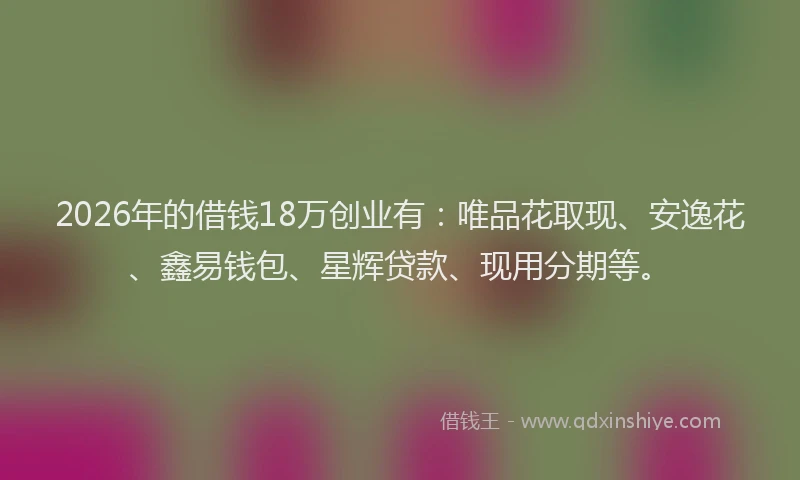 2026年的借钱18万创业有：唯品花取现、安逸花、鑫易钱包、星辉贷款、现用分期等。
