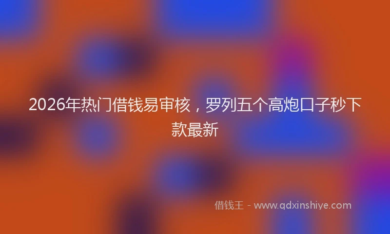 2026年热门借钱易审核，罗列五个高炮口子秒下款最新