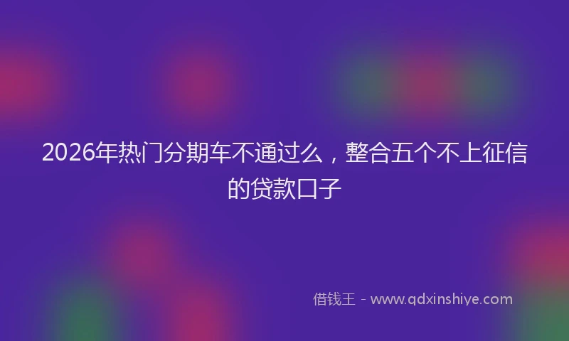 2026年热门分期车不通过么，整合五个不上征信的贷款口子