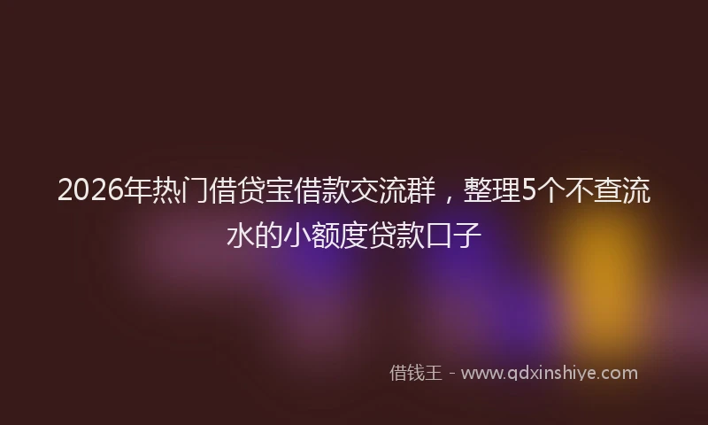 2026年热门借贷宝借款交流群，整理5个不查流水的小额度贷款口子