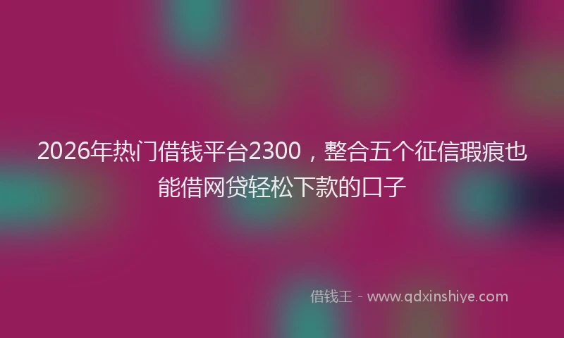 2026年热门借钱平台2300，整合五个征信瑕疵也能借网贷轻松下款的口子