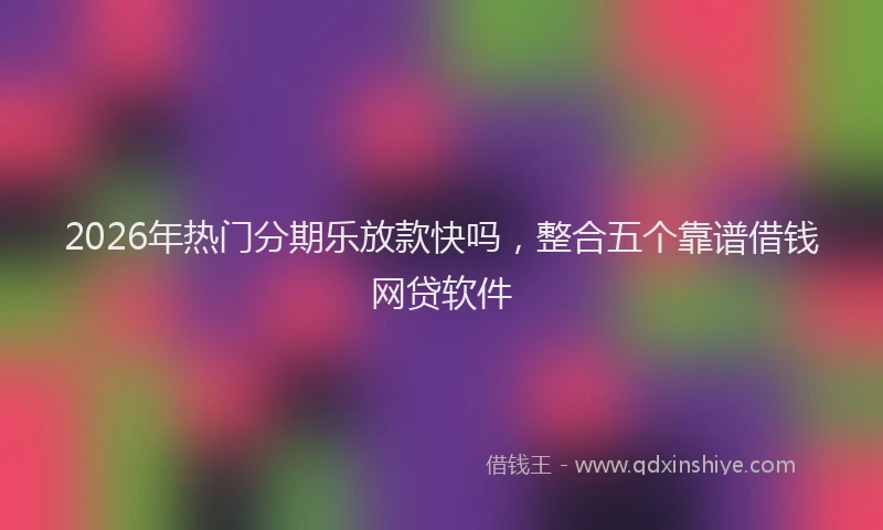 2026年热门分期乐放款快吗，整合五个靠谱借钱网贷软件