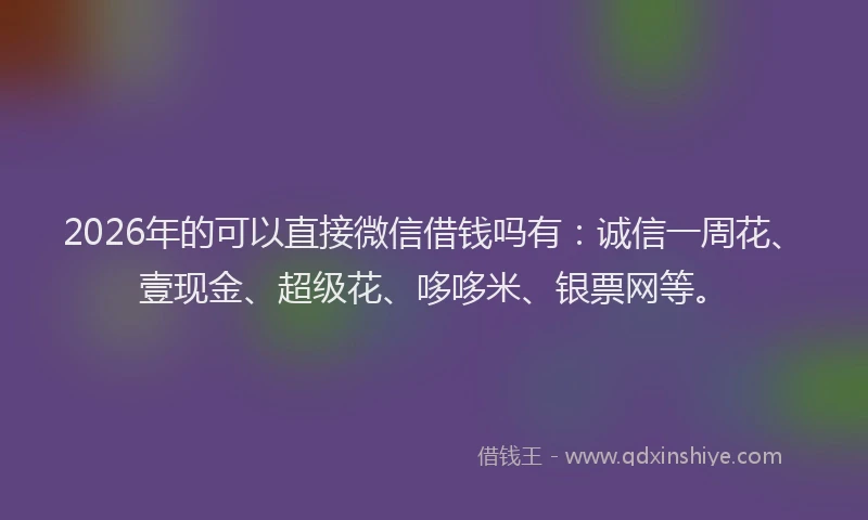 2026年的可以直接微信借钱吗有：诚信一周花、壹现金、超级花、哆哆米、银票网等。