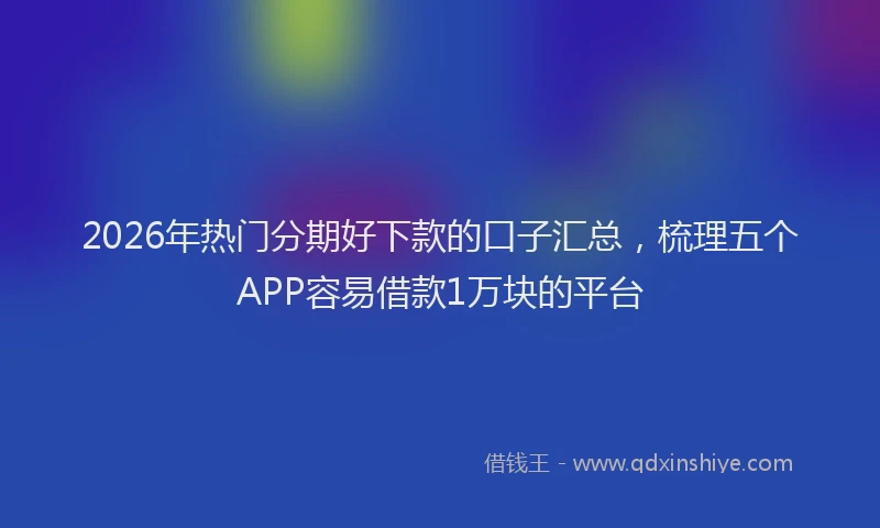 2026年热门分期好下款的口子汇总，梳理五个APP容易借款1万块的平台