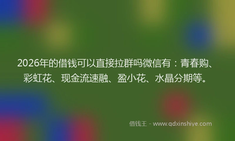 2026年的借钱可以直接拉群吗微信有：青春购、彩虹花、现金流速融、盈小花、水晶分期等。