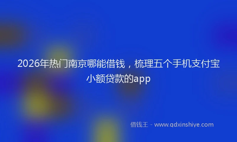 2026年热门南京哪能借钱，梳理五个手机支付宝小额贷款的app