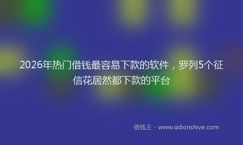 2026年热门借钱最容易下款的软件，罗列5个征信花居然都下款的平台
