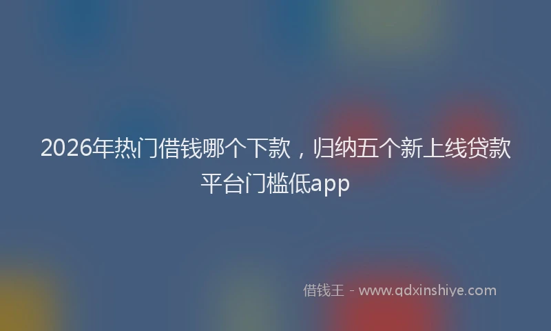 2026年热门借钱哪个下款，归纳五个新上线贷款平台门槛低app