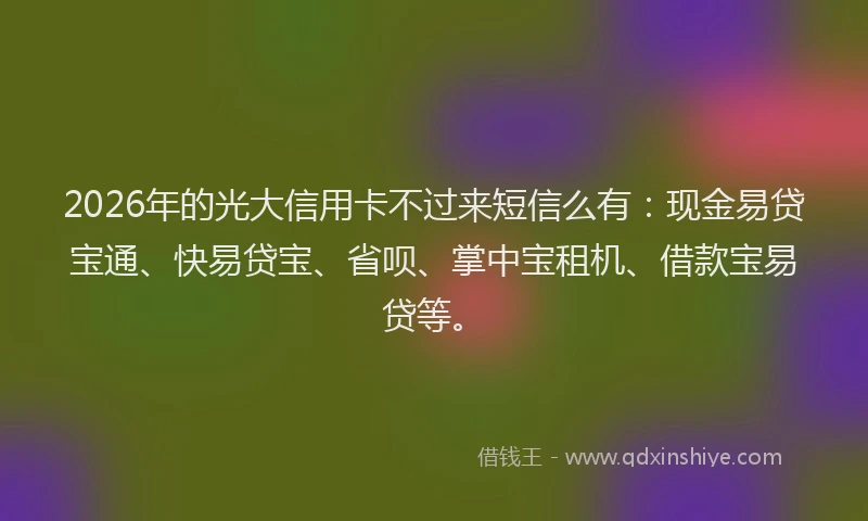 2026年的光大信用卡不过来短信么有：现金易贷宝通、快易贷宝、省呗、掌中宝租机、借款宝易贷等。