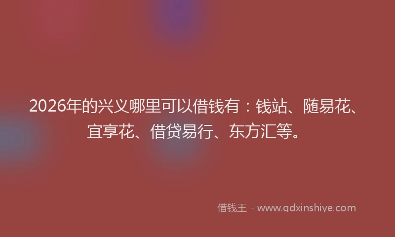 2026年的兴义哪里可以借钱有：钱站、随易花、宜享花、借贷易行、东方汇等。