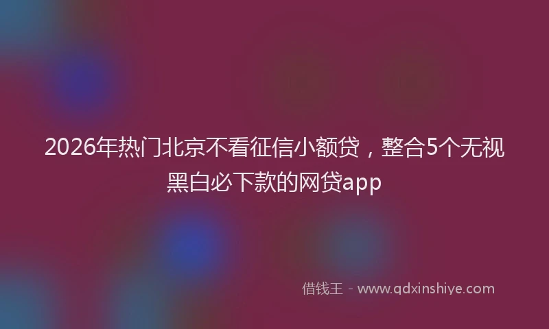 2026年热门北京不看征信小额贷，整合5个无视黑白必下款的网贷app