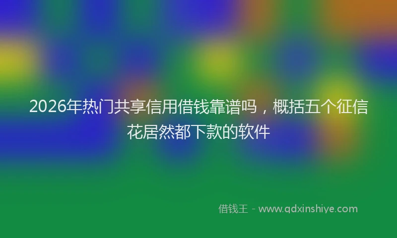 2026年热门共享信用借钱靠谱吗，概括五个征信花居然都下款的软件