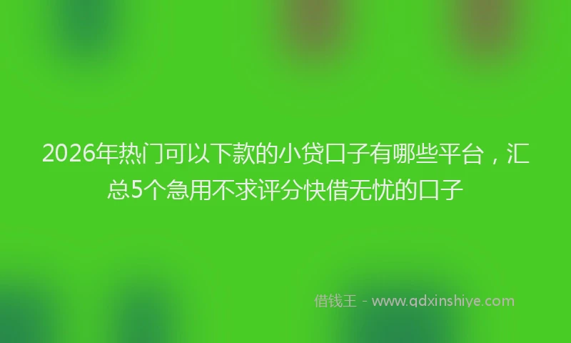 2026年热门可以下款的小贷口子有哪些平台，汇总5个急用不求评分快借无忧的口子
