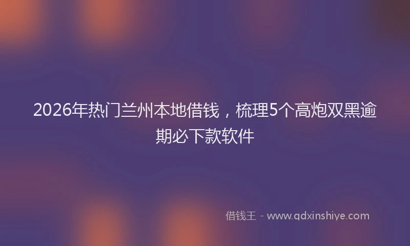 2026年热门兰州本地借钱，梳理5个高炮双黑逾期必下款软件
