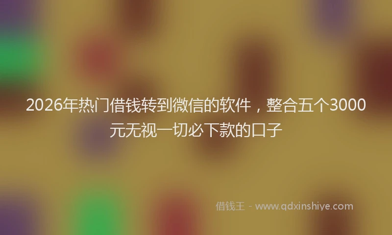 2026年热门借钱转到微信的软件，整合五个3000元无视一切必下款的口子